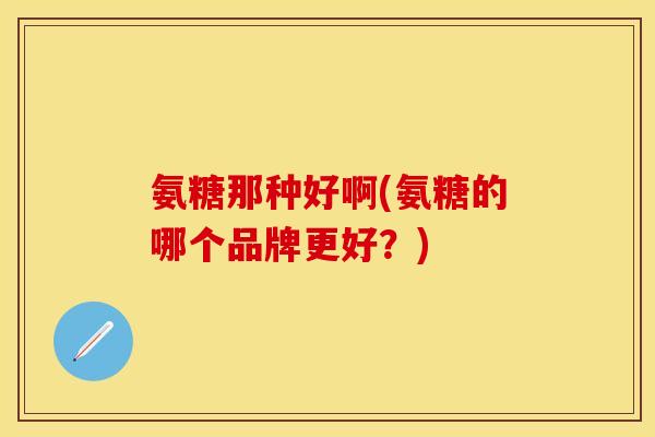 氨糖那种好啊(氨糖的哪个品牌更好？)