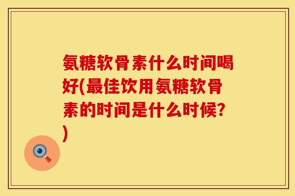 氨糖软骨素什么时间喝好(最佳饮用氨糖软骨素的时间是什么时候？)