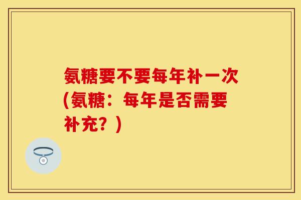 氨糖要不要每年补一次(氨糖：每年是否需要补充？)