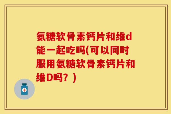 氨糖软骨素钙片和维d能一起吃吗(可以同时服用氨糖软骨素钙片和维D吗？)