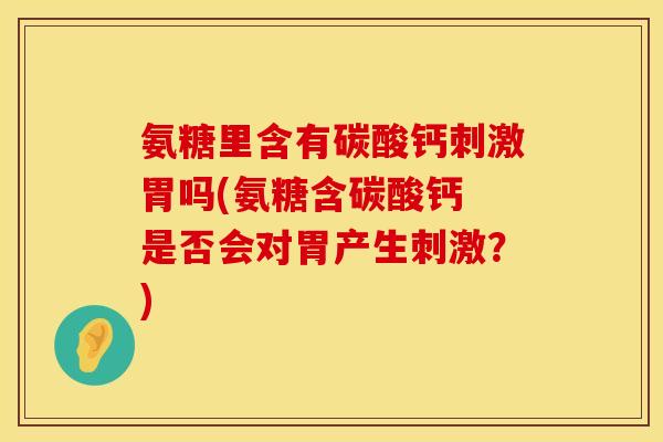 氨糖里含有碳酸钙刺激胃吗(氨糖含碳酸钙 是否会对胃产生刺激？)