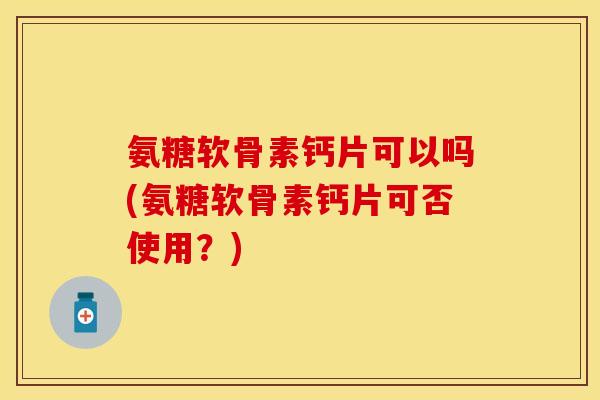 氨糖软骨素钙片可以吗(氨糖软骨素钙片可否使用?) 氨糖软骨素钙片可以吗(氨糖软骨素钙片可否使用?)
