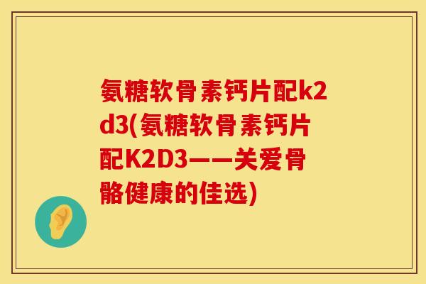 氨糖软骨素钙片配k2d3(氨糖软骨素钙片配K2D3——关爱骨骼健康的佳选)