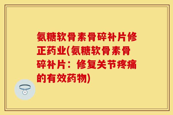 氨糖软骨素骨碎补片修正药业(氨糖软骨素骨碎补片:修复关节的有效) 氨糖软骨素骨碎补片修正药业(氨糖软骨素骨碎补片:修复关节的有效)