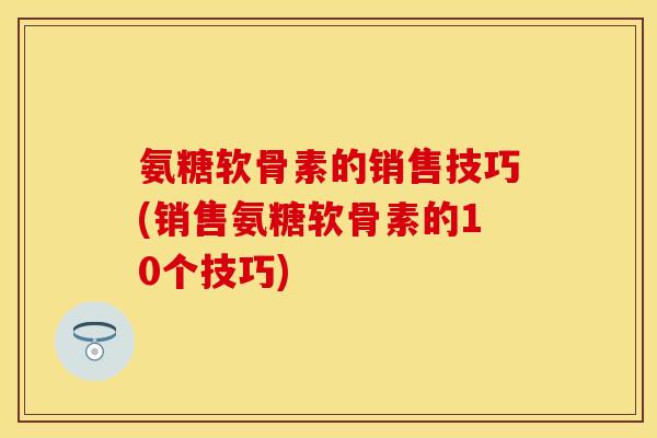 氨糖软骨素的销售技巧(销售氨糖软骨素的10个技巧) 氨糖软骨素的销售技巧(销售氨糖软骨素的10个技巧)