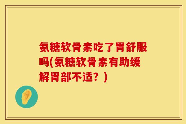 氨糖软骨素吃了胃舒服吗(氨糖软骨素有助缓解胃部不适?)