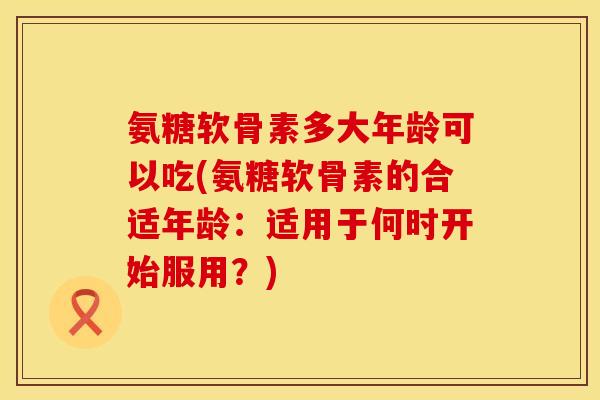 氨糖软骨素多大年龄可以吃(氨糖软骨素的合适年龄：适用于何时开始服用？)