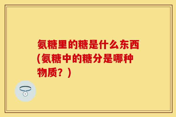 氨糖里的糖是什么东西(氨糖中的糖分是哪种物质?) 氨糖里的糖是什么东西(氨糖中的糖分是哪种物质?)
