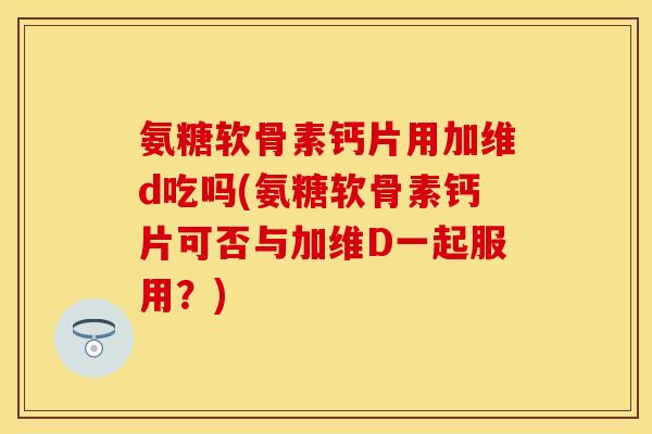 氨糖软骨素钙片用加维d吃吗(氨糖软骨素钙片可否与加维D一起服用？)