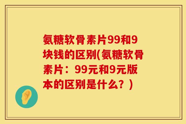 氨糖软骨素片99和9块钱的区别(氨糖软骨素片:99元和9元版本的区别是什么?) 氨糖软骨素片99和9块钱的区别(氨糖软骨素片:99元和9元版本的区别是什么?)