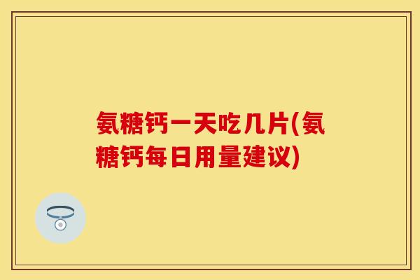 氨糖钙一天吃几片(氨糖钙每日用量建议)