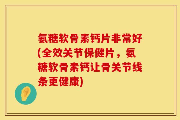 氨糖软骨素钙片非常好(全效关节保健片，氨糖软骨素钙让骨关节线条更健康)