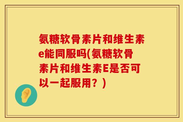 氨糖软骨素片和维生素e能同服吗(氨糖软骨素片和维生素E是否可以一起服用?) 氨糖软骨素片和维生素e能同服吗(氨糖软骨素片和维生素E是否可以一起服用?)