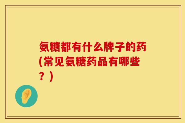 氨糖都有什么牌子的药(常见氨糖药品有哪些？)