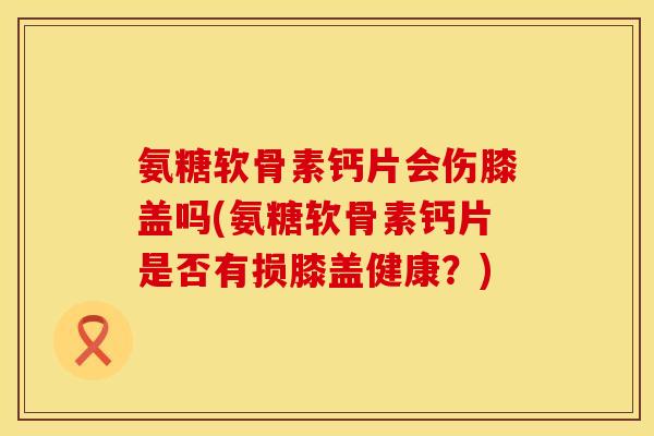 氨糖软骨素钙片会伤膝盖吗(氨糖软骨素钙片是否有损膝盖健康?) 氨糖软骨素钙片会伤膝盖吗(氨糖软骨素钙片是否有损膝盖健康?)