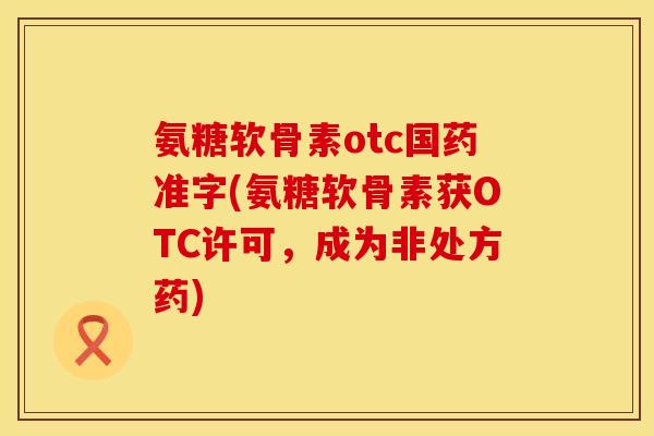 氨糖软骨素otc国药准字(氨糖软骨素获OTC许可，成为非处方药)