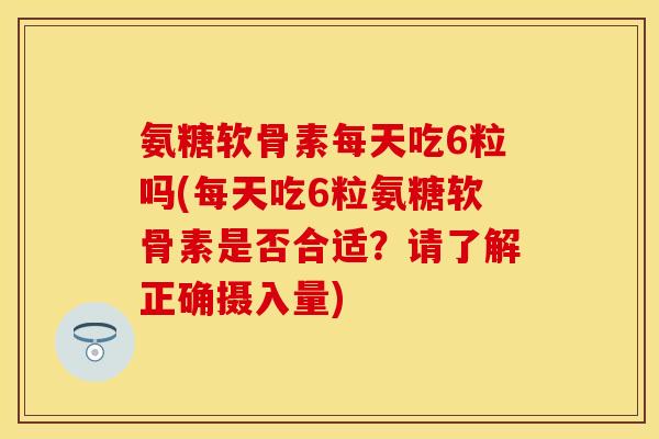 氨糖软骨素每天吃6粒吗(每天吃6粒氨糖软骨素是否合适？请了解正确摄入量)