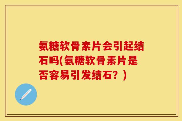 氨糖软骨素片会引起结石吗(氨糖软骨素片是否容易引发结石?) 氨糖软骨素片会引起结石吗(氨糖软骨素片是否容易引发结石?)