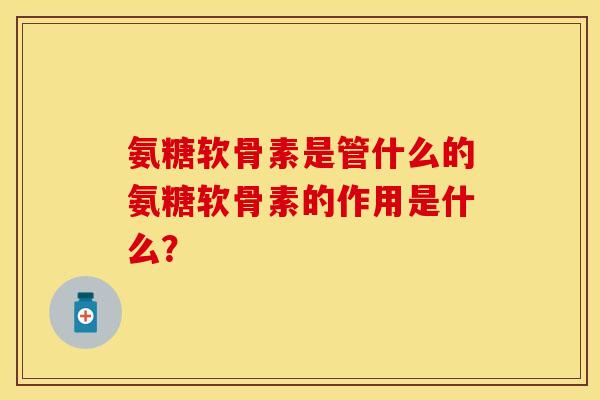 氨糖软骨素是管什么的氨糖软骨素的作用是什么？
