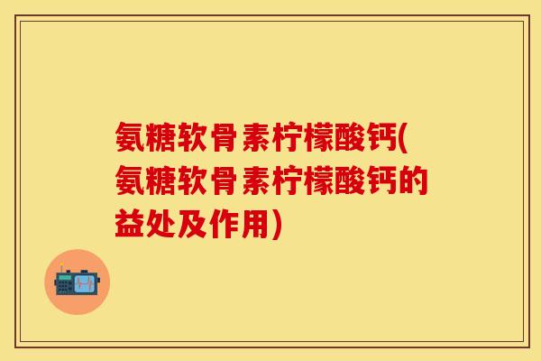 氨糖软骨素柠檬酸钙(氨糖软骨素柠檬酸钙的益处及作用)