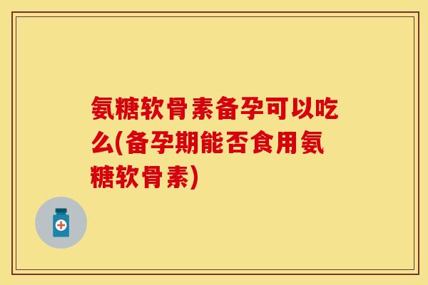 氨糖软骨素备孕可以吃么(备孕期能否食用氨糖软骨素)