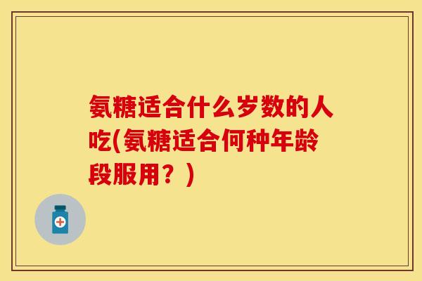 氨糖适合什么岁数的人吃(氨糖适合何种年龄段服用?) 氨糖适合什么岁数的人吃(氨糖适合何种年龄段服用?)