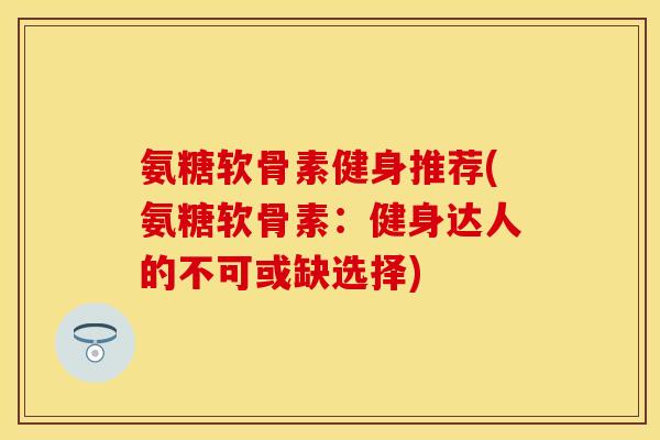 氨糖软骨素健身推荐(氨糖软骨素：健身达人的不可或缺选择)