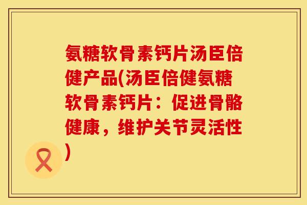 氨糖软骨素钙片汤臣倍健产品(汤臣倍健氨糖软骨素钙片:促进骨骼健康,维护关节灵活性)