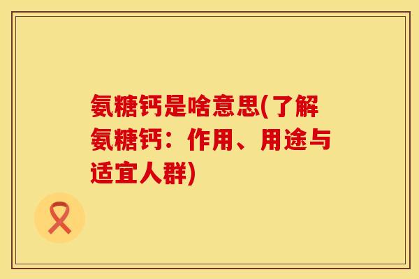 氨糖钙是啥意思(了解氨糖钙：作用、用途与适宜人群)