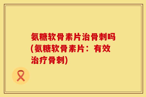 氨糖软骨素片治骨刺吗(氨糖软骨素片：有效治疗骨刺)