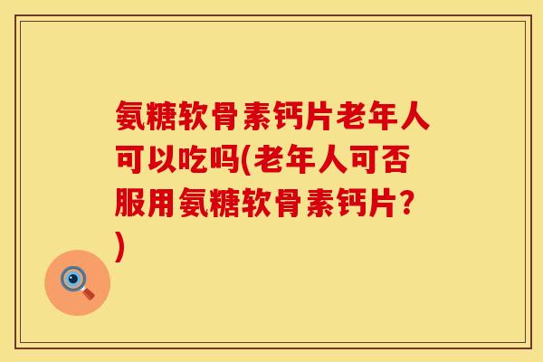 氨糖软骨素钙片老年人可以吃吗(老年人可否服用氨糖软骨素钙片?) 氨糖软骨素钙片老年人可以吃吗(老年人可否服用氨糖软骨素钙片?)