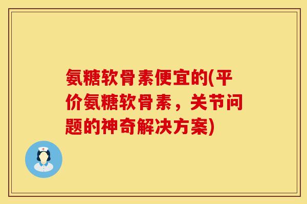 氨糖软骨素便宜的(平价氨糖软骨素,关节问题的神奇解决方案) 氨糖软骨素便宜的(平价氨糖软骨素,关节问题的神奇解决方案)