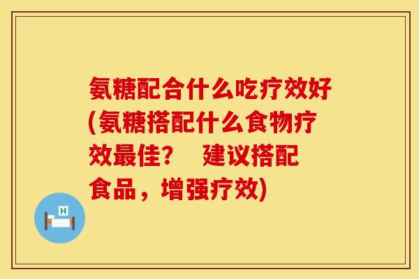 氨糖配合什么吃疗效好(氨糖搭配什么食物疗效最佳？  建议搭配食品，增强疗效)