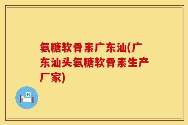 氨糖软骨素广东汕(广东汕头氨糖软骨素生产厂家)