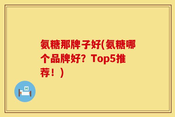氨糖那牌子好(氨糖哪个品牌好?Top5推荐!)