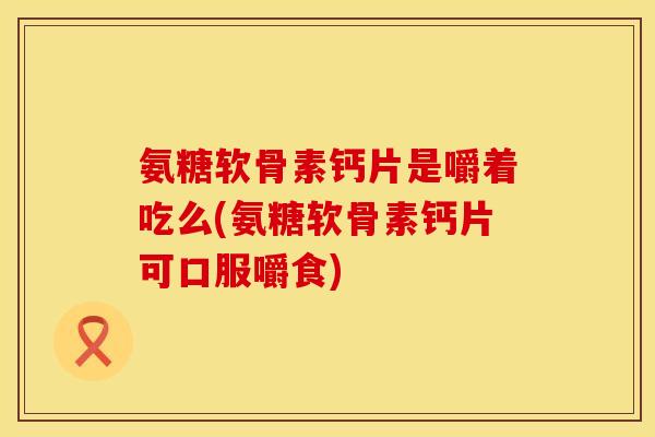 氨糖软骨素钙片是嚼着吃么(氨糖软骨素钙片可口服嚼食)