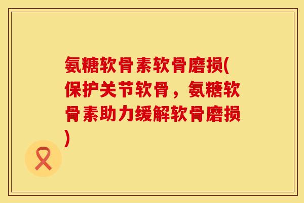 氨糖软骨素软骨磨损(保护关节软骨,氨糖软骨素助力缓解软骨磨损)
