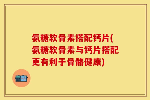 氨糖软骨素搭配钙片(氨糖软骨素与钙片搭配更有利于骨骼健康)