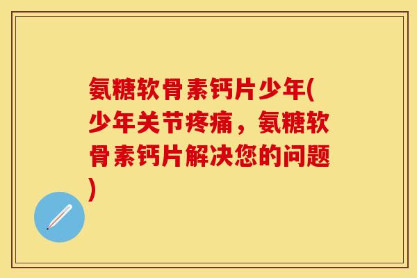 氨糖软骨素钙片少年(少年关节疼痛，氨糖软骨素钙片解决您的问题)