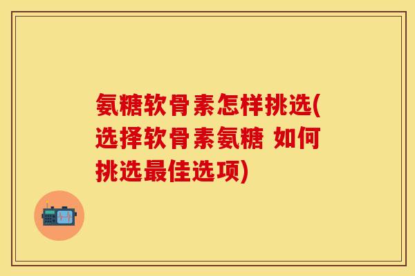 氨糖软骨素怎样挑选(选择软骨素氨糖 如何挑选最佳选项)