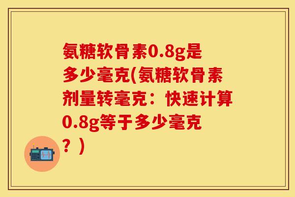 氨糖软骨素0.8g是多少毫克(氨糖软骨素剂量转毫克：快速计算0.8g等于多少毫克？)