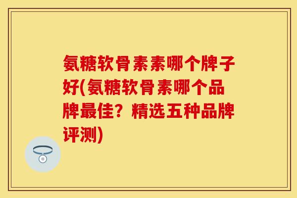 氨糖软骨素素哪个牌子好(氨糖软骨素哪个品牌最佳？精选五种品牌评测)