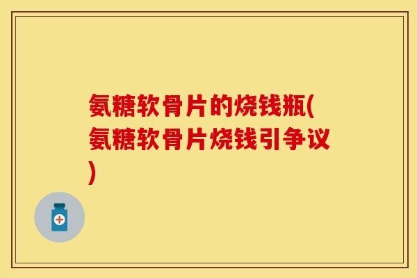 氨糖软骨片的烧钱瓶(氨糖软骨片烧钱引争议) 氨糖软骨片的烧钱瓶(氨糖软骨片烧钱引争议)