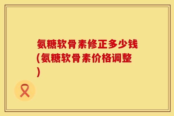氨糖软骨素修正多少钱(氨糖软骨素价格调整)