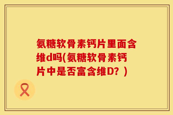 氨糖软骨素钙片里面含维d吗(氨糖软骨素钙片中是否富含维D？)