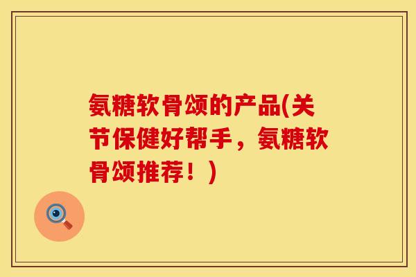 氨糖软骨颂的产品(关节保健好帮手，氨糖软骨颂推荐！)