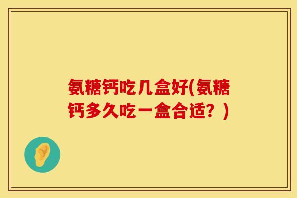 氨糖钙吃几盒好(氨糖钙多久吃一盒合适?)