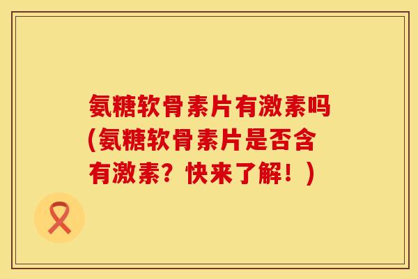 氨糖软骨素片有激素吗(氨糖软骨素片是否含有激素？快来了解！)