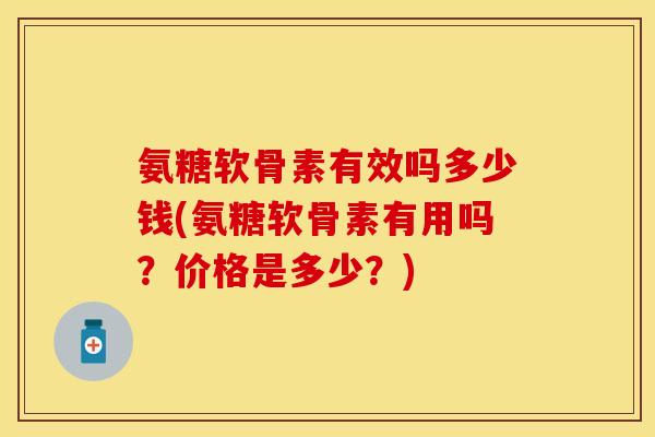 氨糖软骨素有效吗多少钱(氨糖软骨素有用吗？价格是多少？)