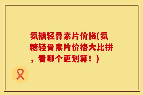 氨糖轻骨素片价格(氨糖轻骨素片价格大比拼，看哪个更划算！)